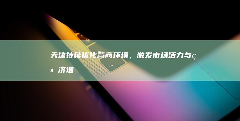 天津：持续优化营商环境，激发市场活力与经济增长潜力