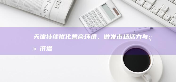 天津：持续优化营商环境，激发市场活力与经济增长潜力